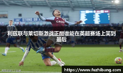 利兹联与莱切斯激战正酣谁能在英超赛场上笑到最后