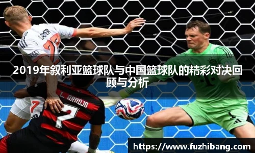 2019年叙利亚篮球队与中国篮球队的精彩对决回顾与分析